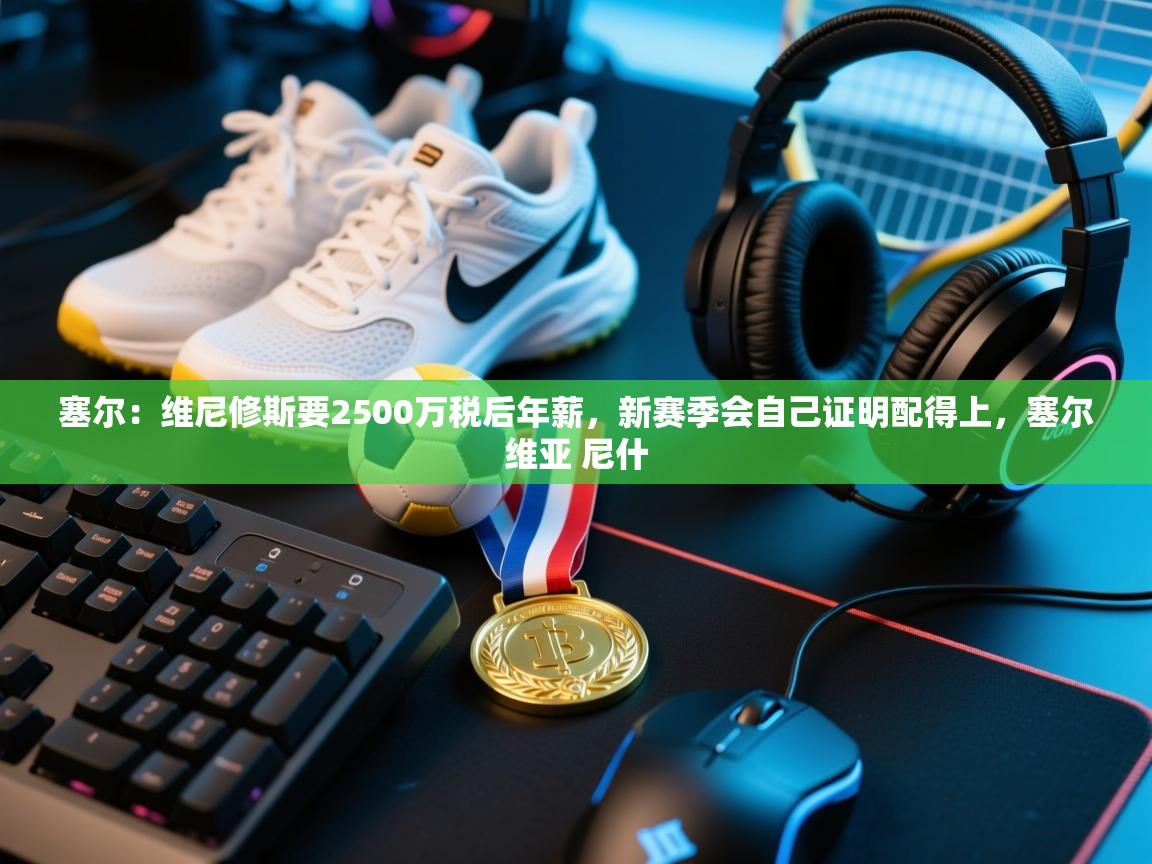 塞尔:维尼修斯要2500万税后年薪,新赛季会自己证明配得上,塞尔维亚 尼什 第2张