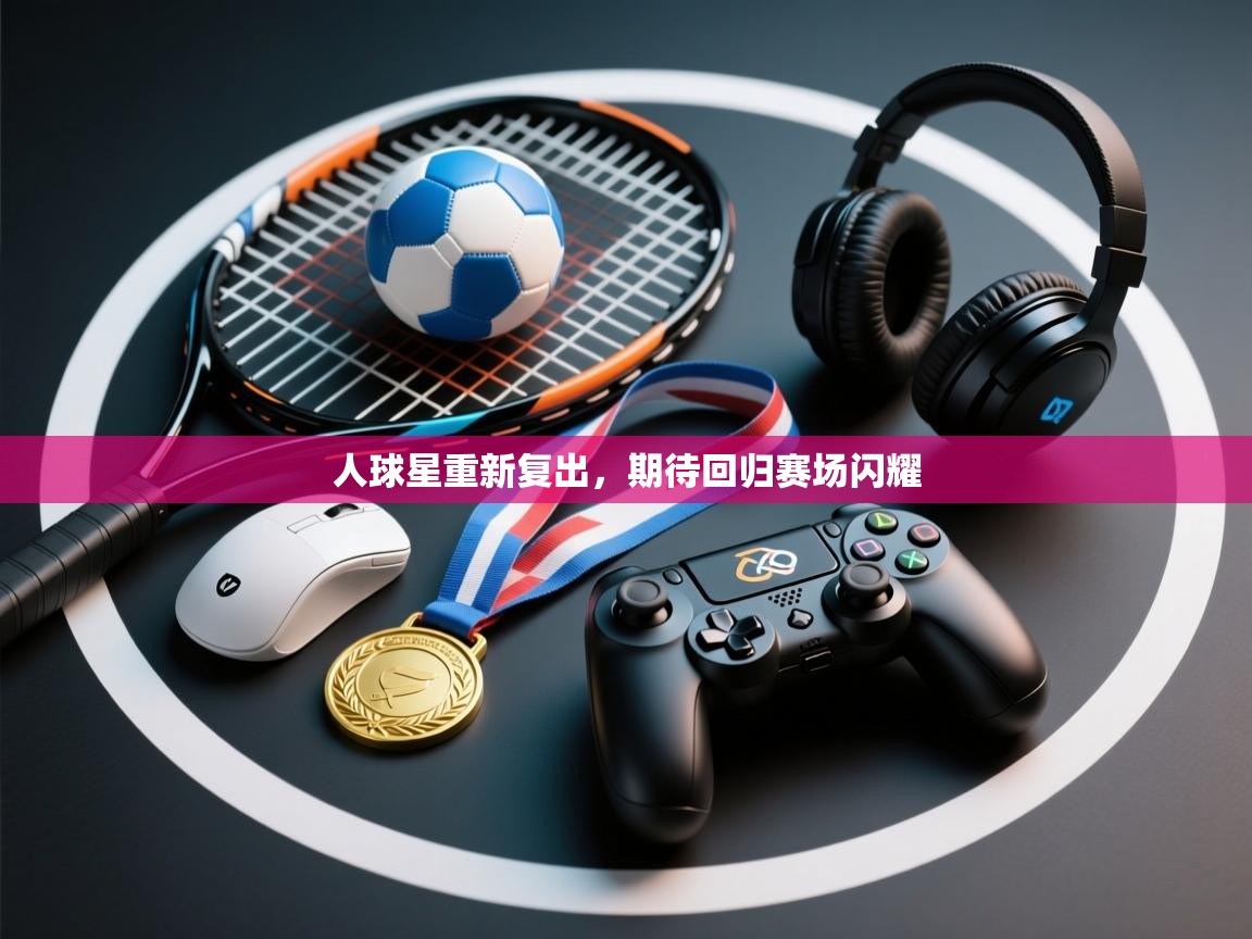 人球星重新复出,期待回归赛场闪耀 第1张